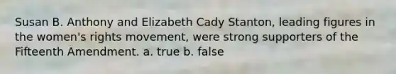 Susan B. Anthony and Elizabeth Cady Stanton, leading figures in the women's rights movement, were strong supporters of the Fifteenth Amendment. a. true b. false