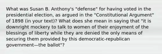 What was Susan B. Anthony's "defense" for having voted in the presidential election, as argued in the "Constitutional Argument" of 1898 (in your text)? What does she mean in saying that "it is downright mockery to talk to women of their enjoyment of the blessings of liberty while they are denied the only means of securing them provided by this democratic-republican government—the ballot"?