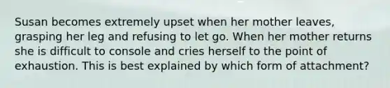 Susan becomes extremely upset when her mother leaves, grasping her leg and refusing to let go. When her mother returns she is difficult to console and cries herself to the point of exhaustion. This is best explained by which form of attachment?