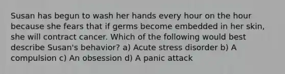 Susan has begun to wash her hands every hour on the hour because she fears that if germs become embedded in her skin, she will contract cancer. Which of the following would best describe Susan's behavior? a) Acute stress disorder b) A compulsion c) An obsession d) A panic attack