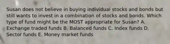 Susan does not believe in buying individual stocks and bonds but still wants to invest in a combination of stocks and bonds. Which type of fund might be the MOST appropriate for​ Susan? A. Exchange traded funds B. Balanced funds C. Index funds D. Sector funds E. Money market funds