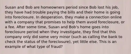 Susan and Bob are homeowners period since Bob lost his job, they have had trouble paying the bills and their home is going into foreclosure. In desperation, they make a connection online with a company that promises to help them avoid foreclosure, or a fee. After some time, Susan and Bob's home goes into foreclosure period when they investigate, they find that this company only did some very minor (such as calling the bank to check the status of the foreclosure), yet little else. This is an example of what type of fraud?