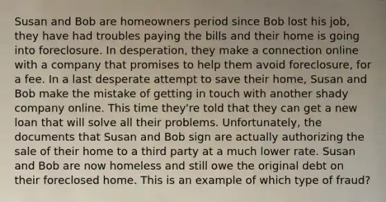 Susan and Bob are homeowners period since Bob lost his job, they have had troubles paying the bills and their home is going into foreclosure. In desperation, they make a connection online with a company that promises to help them avoid foreclosure, for a fee. In a last desperate attempt to save their home, Susan and Bob make the mistake of getting in touch with another shady company online. This time they're told that they can get a new loan that will solve all their problems. Unfortunately, the documents that Susan and Bob sign are actually authorizing the sale of their home to a third party at a much lower rate. Susan and Bob are now homeless and still owe the original debt on their foreclosed home. This is an example of which type of fraud?