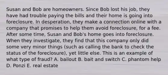 Susan and Bob are homeowners. Since Bob lost his job, they have had trouble paying the bills and their home is going into foreclosure. In desperation, they make a connection online with a company that promises to help them avoid foreclosure, for a fee. After some time, Susan and Bob's home goes into foreclosure. When they investigate, they find that this company only did some very minor things (such as calling the bank to check the status of the foreclosure), yet little else. This is an example of what type of fraud? A. bailout B. bait and switch C. phantom help D. Ponzi E. real estate