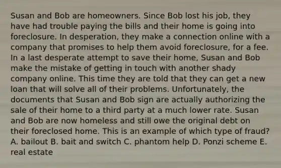 Susan and Bob are homeowners. Since Bob lost his job, they have had trouble paying the bills and their home is going into foreclosure. In desperation, they make a connection online with a company that promises to help them avoid foreclosure, for a fee. In a last desperate attempt to save their home, Susan and Bob make the mistake of getting in touch with another shady company online. This time they are told that they can get a new loan that will solve all of their problems. Unfortunately, the documents that Susan and Bob sign are actually authorizing the sale of their home to a third party at a much lower rate. Susan and Bob are now homeless and still owe the original debt on their foreclosed home. This is an example of which type of fraud? A. bailout B. bait and switch C. phantom help D. Ponzi scheme E. real estate