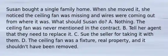 Susan bought a single family home. When she moved it, she noticed the ceiling fan was missing and wires were coming out from where it was. What should Susan do? A. Nothing. The ceiling fan was never mentioned in the contract. B. Tell her agent that they need to replace it. C. Sue the seller for taking it with them. D. The ceiling fan was a fixture, real property, and it shouldn't have been removed.