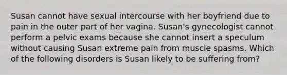 Susan cannot have sexual intercourse with her boyfriend due to pain in the outer part of her vagina. Susan's gynecologist cannot perform a pelvic exams because she cannot insert a speculum without causing Susan extreme pain from muscle spasms. Which of the following disorders is Susan likely to be suffering from?