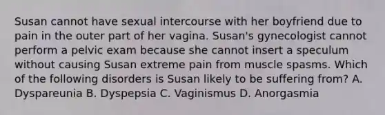 Susan cannot have sexual intercourse with her boyfriend due to pain in the outer part of her vagina. Susan's gynecologist cannot perform a pelvic exam because she cannot insert a speculum without causing Susan extreme pain from muscle spasms. Which of the following disorders is Susan likely to be suffering from? A. Dyspareunia B. Dyspepsia C. Vaginismus D. Anorgasmia