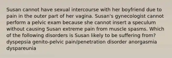 Susan cannot have sexual intercourse with her boyfriend due to pain in the outer part of her vagina. Susan's gynecologist cannot perform a pelvic exam because she cannot insert a speculum without causing Susan extreme pain from muscle spasms. Which of the following disorders is Susan likely to be suffering from? dyspepsia genito-pelvic pain/penetration disorder anorgasmia dyspareunia