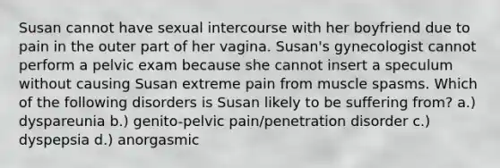 Susan cannot have sexual intercourse with her boyfriend due to pain in the outer part of her vagina. Susan's gynecologist cannot perform a pelvic exam because she cannot insert a speculum without causing Susan extreme pain from muscle spasms. Which of the following disorders is Susan likely to be suffering from? a.) dyspareunia b.) genito-pelvic pain/penetration disorder c.) dyspepsia d.) anorgasmic