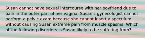 Susan cannot have sexual intercourse with her boyfriend due to pain in the outer part of her vagina. Susan's gynecologist cannot perform a pelvic exam because she cannot insert a speculum without causing Susan extreme pain from muscle spasms. Which of the following disorders is Susan likely to be suffering from?