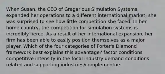 When Susan, the CEO of Gregarious Simulation Systems, expanded her operations to a different international market, she was surprised to see how little competition she faced. In her home country, the competition for simulation systems is incredibly fierce. As a result of her international expansion, her firm has been able to easily position themselves as a major player. Which of the four categories of Porter's Diamond framework best explains this advantage? factor conditions competitive intensity in the focal industry demand conditions related and supporting industries/complementors