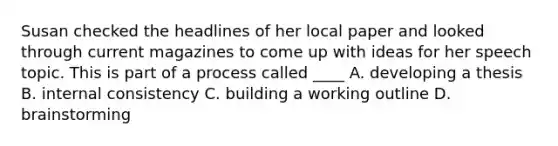 Susan checked the headlines of her local paper and looked through current magazines to come up with ideas for her speech topic. This is part of a process called ____ A. developing a thesis B. internal consistency C. building a working outline D. brainstorming