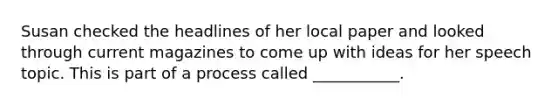 Susan checked the headlines of her local paper and looked through current magazines to come up with ideas for her speech topic. This is part of a process called ___________.