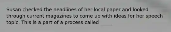 Susan checked the headlines of her local paper and looked through current magazines to come up with ideas for her speech topic. This is a part of a process called _____