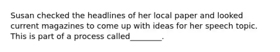 Susan checked the headlines of her local paper and looked current magazines to come up with ideas for her speech topic. This is part of a process called________.