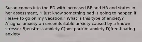 Susan comes into the ED with increased BP and HR and states in her assessment, "I just know something bad is going to happen if I leave to go on my vacation." What is this type of anxiety? A)signal anxiety-an uncomfortable anxiety caused by a known stressor B)eustress anxiety C)postpartum anxiety D)free-floating anxiety