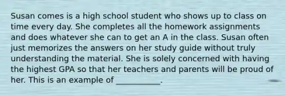 Susan comes is a high school student who shows up to class on time every day. She completes all the homework assignments and does whatever she can to get an A in the class. Susan often just memorizes the answers on her study guide without truly understanding the material. She is solely concerned with having the highest GPA so that her teachers and parents will be proud of her. This is an example of ___________.