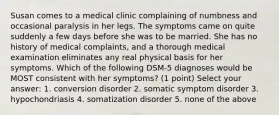 Susan comes to a medical clinic complaining of numbness and occasional paralysis in her legs. The symptoms came on quite suddenly a few days before she was to be married. She has no history of medical complaints, and a thorough medical examination eliminates any real physical basis for her symptoms. Which of the following DSM-5 diagnoses would be MOST consistent with her symptoms? (1 point) Select your answer: 1. conversion disorder 2. somatic symptom disorder 3. hypochondriasis 4. somatization disorder 5. none of the above