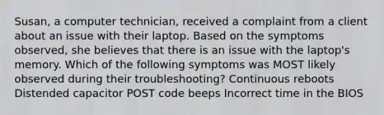 Susan, a computer technician, received a complaint from a client about an issue with their laptop. Based on the symptoms observed, she believes that there is an issue with the laptop's memory. Which of the following symptoms was MOST likely observed during their troubleshooting? Continuous reboots Distended capacitor POST code beeps Incorrect time in the BIOS