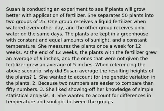 Susan is conducting an experiment to see if plants will grow better with application of fertilizer. She separates 50 plants into two groups of 25. One group receives a liquid fertilizer when watered every other day, and the other group receives only water on the same days. The plants are kept in a greenhouse with constant and equal amounts of sunlight, and a constant temperature. She measures the plants once a week for 12 weeks. At the end of 12 weeks, the plants with the fertilizer grew an average of 9 inches, and the ones that were not given the fertilizer grew an average of 5 inches. When referencing the above scenario, why did Susan average the resulting heights of the plants? 1. She wanted to account for the genetic variation in the plants. 2. Because two numbers are easier to compare than fifty numbers. 3. She liked showing-off her knowledge of simple statistical analysis. 4. She wanted to account for differences in temperature and sunlight between the groups.