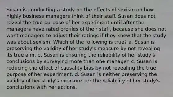 Susan is conducting a study on the effects of sexism on how highly business managers think of their staff. Susan does not reveal the true purpose of her experiment until after the managers have rated profiles of their staff, because she does not want managers to adjust their ratings if they knew that the study was about sexism. Which of the following is true? a. Susan is preserving the validity of her study's measure by not revealing its true aim. b. Susan is ensuring the reliability of her study's conclusions by surveying more than one manager. c. Susan is reducing the effect of causality bias by not revealing the true purpose of her experiment. d. Susan is neither preserving the validity of her study's measure nor the reliability of her study's conclusions with her actions.