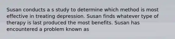 Susan conducts a s study to determine which method is most effective in treating depression. Susan finds whatever type of therapy is last produced the most benefits. Susan has encountered a problem known as