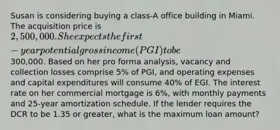 Susan is considering buying a class-A office building in Miami. The acquisition price is 2,500,000. She expects the first-year potential gross income (PGI) to be300,000. Based on her pro forma analysis, vacancy and collection losses comprise 5% of PGI, and operating expenses and capital expenditures will consume 40% of EGI. The interest rate on her commercial mortgage is 6%, with monthly payments and 25-year amortization schedule. If the lender requires the DCR to be 1.35 or greater, what is the maximum loan amount?