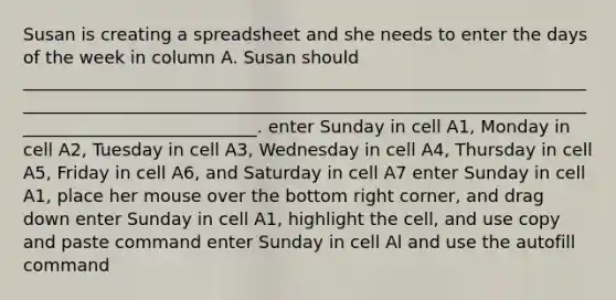 Susan is creating a spreadsheet and she needs to enter the <a href='https://www.questionai.com/knowledge/kP2oD2uoWH-days-of-the-week' class='anchor-knowledge'>days of the week</a> in column A. Susan should _____________________________________________________________________________________________________________________________________________________________. enter Sunday in cell A1, Monday in cell A2, Tuesday in cell A3, Wednesday in cell A4, Thursday in cell A5, Friday in cell A6, and Saturday in cell A7 enter Sunday in cell A1, place her mouse over the bottom right corner, and drag down enter Sunday in cell A1, highlight the cell, and use copy and paste command enter Sunday in cell Al and use the autofill command