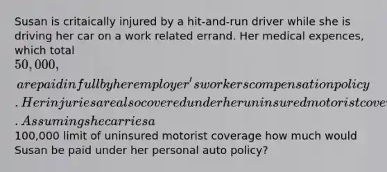 Susan is critaically injured by a hit-and-run driver while she is driving her car on a work related errand. Her medical expences, which total 50,000, are paid in full by her employer's workers compensation policy. Her injuries are also covered under her uninsured motorist coverage. Assuming she carries a100,000 limit of uninsured motorist coverage how much would Susan be paid under her personal auto policy?