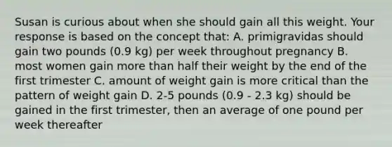 Susan is curious about when she should gain all this weight. Your response is based on the concept that: A. primigravidas should gain two pounds (0.9 kg) per week throughout pregnancy B. most women gain <a href='https://www.questionai.com/knowledge/keWHlEPx42-more-than' class='anchor-knowledge'>more than</a> half their weight by the end of the first trimester C. amount of weight gain is more critical than the pattern of weight gain D. 2-5 pounds (0.9 - 2.3 kg) should be gained in the first trimester, then an average of one pound per week thereafter