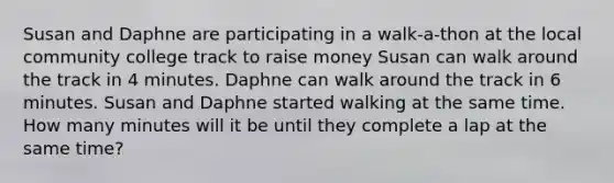 Susan and Daphne are participating in a walk-a-thon at the local community college track to raise money Susan can walk around the track in 4 minutes. Daphne can walk around the track in 6 minutes. Susan and Daphne started walking at the same time. How many minutes will it be until they complete a lap at the same time?