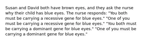 Susan and David both have brown eyes, and they ask the nurse why their child has blue eyes. The nurse responds: "You both must be carrying a recessive gene for blue eyes." "One of you must be carrying a recessive gene for blue eyes." "You both must be carrying a dominant gene for blue eyes." "One of you must be carrying a dominant gene for blue eyes."