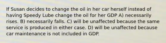 If Susan decides to change the oil in her car herself instead of having Speedy Lube change the oil for her GDP A) necessarily rises. B) necessarily falls. C) will be unaffected because the same service is produced in either case. D) will be unaffected because car maintenance is not included in GDP.