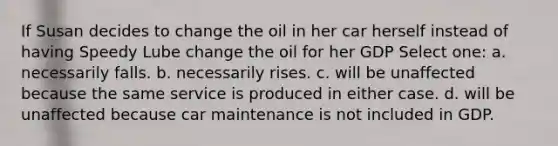 If Susan decides to change the oil in her car herself instead of having Speedy Lube change the oil for her GDP Select one: a. necessarily falls. b. necessarily rises. c. will be unaffected because the same service is produced in either case. d. will be unaffected because car maintenance is not included in GDP.