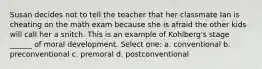 Susan decides not to tell the teacher that her classmate Ian is cheating on the math exam because she is afraid the other kids will call her a snitch. This is an example of Kohlberg's stage ______ of moral development. Select one: a. conventional b. preconventional c. premoral d. postconventional