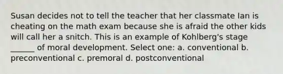 Susan decides not to tell the teacher that her classmate Ian is cheating on the math exam because she is afraid the other kids will call her a snitch. This is an example of Kohlberg's stage ______ of moral development. Select one: a. conventional b. preconventional c. premoral d. postconventional