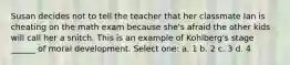 Susan decides not to tell the teacher that her classmate Ian is cheating on the math exam because she's afraid the other kids will call her a snitch. This is an example of Kohlberg's stage ______ of moral development. Select one: a. 1 b. 2 c. 3 d. 4