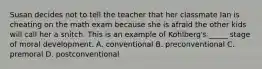 Susan decides not to tell the teacher that her classmate Ian is cheating on the math exam because she is afraid the other kids will call her a snitch. This is an example of Kohlberg's _____ stage of moral development. A. conventional B. preconventional C. premoral D. postconventional