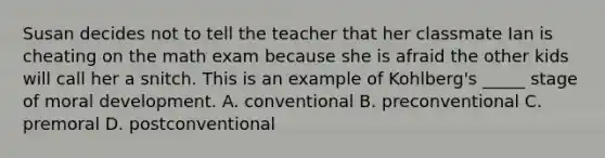 Susan decides not to tell the teacher that her classmate Ian is cheating on the math exam because she is afraid the other kids will call her a snitch. This is an example of Kohlberg's _____ stage of moral development. A. conventional B. preconventional C. premoral D. postconventional