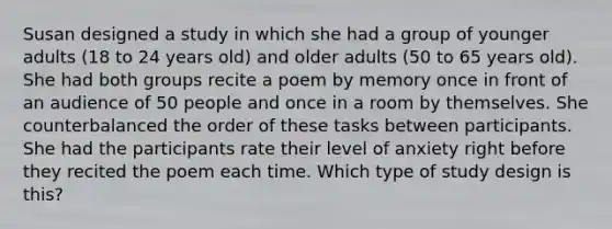 Susan designed a study in which she had a group of younger adults (18 to 24 years old) and older adults (50 to 65 years old). She had both groups recite a poem by memory once in front of an audience of 50 people and once in a room by themselves. She counterbalanced the order of these tasks between participants. She had the participants rate their level of anxiety right before they recited the poem each time. Which type of study design is this?