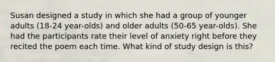 Susan designed a study in which she had a group of younger adults (18-24 year-olds) and older adults (50-65 year-olds). She had the participants rate their level of anxiety right before they recited the poem each time. What kind of study design is this?