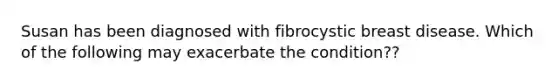 Susan has been diagnosed with fibrocystic breast disease. Which of the following may exacerbate the condition??