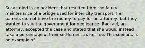 Susan died in an accident that resulted from the faulty maintenance of a bridge used for inter-city transport. Her parents did not have the money to pay for an attorney, but they wanted to sue the government for negligence. Rachael, an attorney, accepted the case and stated that she would instead take a percentage of their settlement as her fee. This scenario is an example of ________.