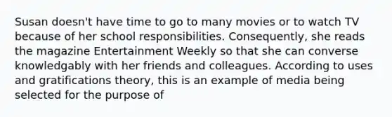 Susan doesn't have time to go to many movies or to watch TV because of her school responsibilities. Consequently, she reads the magazine Entertainment Weekly so that she can converse knowledgably with her friends and colleagues. According to uses and gratifications theory, this is an example of media being selected for the purpose of