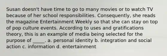 Susan doesn't have time to go to many movies or to watch TV because of her school responsibilities. Consequently, she reads the magazine Entertainment Weekly so that she can stay on top of pop culture events. According to uses and gratifications theory, this is an example of media being selected for the purpose of _____. a. personal identity b. integration and social action c. information d. entertainment