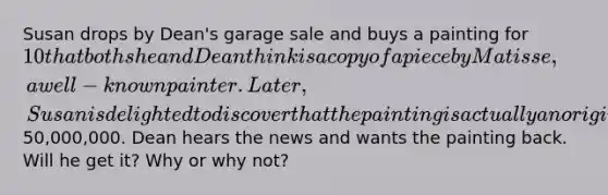 Susan drops by Dean's garage sale and buys a painting for 10 that both she and Dean think is a copy of a piece by Matisse, a well-known painter. Later, Susan is delighted to discover that the painting is actually an original Matisse and is worth50,000,000. Dean hears the news and wants the painting back. Will he get it? Why or why not?