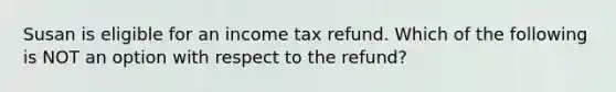 Susan is eligible for an income tax refund. Which of the following is NOT an option with respect to the refund?