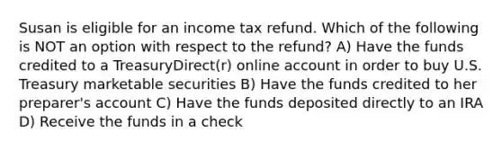 Susan is eligible for an income tax refund. Which of the following is NOT an option with respect to the refund? A) Have the funds credited to a TreasuryDirect(r) online account in order to buy U.S. Treasury marketable securities B) Have the funds credited to her preparer's account C) Have the funds deposited directly to an IRA D) Receive the funds in a check