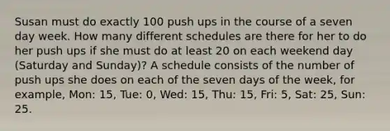 Susan must do exactly 100 push ups in the course of a seven day week. How many different schedules are there for her to do her push ups if she must do at least 20 on each weekend day (Saturday and Sunday)? A schedule consists of the number of push ups she does on each of the seven days of the week, for example, Mon: 15, Tue: 0, Wed: 15, Thu: 15, Fri: 5, Sat: 25, Sun: 25.